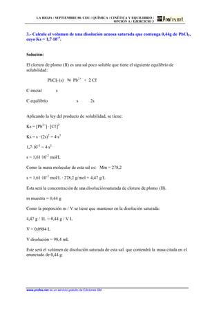 LA RIOJA / SEPTIEMBRE 00. COU / QUÍMICA / CINÉTICA Y EQUILIBRIO /
OPCIÓN A / EJERCICIO 3
www.profes.net es un servicio gratuito de Ediciones SM
3.- Calcule el volumen de una disolución acuosa saturada que contenga 0,44g de PbCl2,
cuyo Ks = 1,7·10-5
.
Solución:
El cloruro de plomo (II) es una sal poco soluble que tiene el siguiente equilibrio de
solubilidad:
PbCl2 (s) D Pb2+
+ 2 Cl-
C inicial s
C equilibrio s 2s
Aplicando la ley del producto de solubilidad, se tiene:
Ks = [Pb2+
] · [Cl-
]2
Ks = s · (2s)2
= 4·s3
1,7·10-5
= 4·s3
s = 1,61·10-2
mol/L
Como la masa molecular de esta sal es: Mm = 278,2
s = 1,61·10-2
mol/L · 278,2 g/mol = 4,47 g/L
Esta será la concentraciónde una disoluciónsaturada de cloruro de plomo (II).
m muestra = 0,44 g
Como la proporción m / V se tiene que mantener en la disolución saturada:
4,47 g / 1L = 0,44 g / V L
V = 0,0984 L
V disolución = 98,4 mL
Este será el volúmen de disolución saturada de esta sal que contendrá la masa citada en el
enunciado de 0,44 g.
 