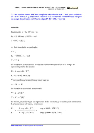 LA RIOJA / SEPTIEMBRE 01. LOGSE / QUÍMICA / CINÉTICA Y EQUILIBRIO /
BLOQUE A / CUESTIÓN 3
www.profes.net es un servicio gratuito de Ediciones SM
3.- Una reacción tiene a 80ºC una energía de activación de 50 KJ / mol, y una velocidad
de 1,3·10-5
mol / L·s. ¿Cuál sería su velocidad si se añadiera un catalizador que redujera
su energía de activación en 1/3 de la original?. (R = 8,31 J / mol·K)
Solución:
Inicialmente: v = 1,3·10-5
mol / L·s
Ea = 50 KJ / mol = 50000 J / mol
T = 80ºC = 353 K
Al final, tras añadir un catalizador:
v´ = ¿
Ea ´ = 50000 / 3 J / mol
T = 353 K
Se escriben las expresiones de la constante de velocidad en función de la energía de
activación para los dos estados:
K = A · exp (- Ea / R·T)
K´ = A · exp (- Ea / R·T)
Y suponiendo que la reacción que tienen lugar es:
A + B š C
Se escriben las ecuaciones de velocidad:
V = K· [A]x
·[B]y
V´= K´· [A]x
·[B]y
Se dividen, en primer lugar, las expresiones de las constantes, y se sustituyen la temperatura,
R y la energía de activación, obteniendo:
K A · exp (- Ea / R·T) exp (- 50000 / 8,31·353)
= =
K´ A · exp (- Ea / R·T) exp (- (50000 / 3) / 8,31·353)
 