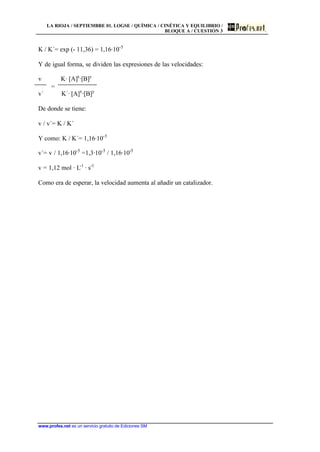 LA RIOJA / SEPTIEMBRE 01. LOGSE / QUÍMICA / CINÉTICA Y EQUILIBRIO /
BLOQUE A / CUESTIÓN 3
www.profes.net es un servicio gratuito de Ediciones SM
K / K´= exp (- 11,36) = 1,16·10-5
Y de igual forma, se dividen las expresiones de las velocidades:
v K· [A]x
·[B]y
=
v´ K´· [A]x
·[B]y
De donde se tiene:
v / v´= K / K´
Y como: K / K´= 1,16·10-5
v´= v / 1,16·10-5
=1,3·10-5
/ 1,16·10-5
v = 1,12 mol · L-1
· s-1
Como era de esperar, la velocidad aumenta al añadir un catalizador.
 