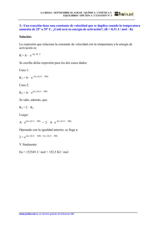 LA RIOJA / SEPTIEMBRE 02. LOGSE / QUÍMICA / CINÉTICA Y
EQUILIBRIO / OPCIÓN A / CUESTIÓN Nº 3
www.profes.net es un servicio gratuito de Ediciones SM
3.- Una reacción tiene una constante de velocidad que se duplica cuando la temperatura
aumenta de 25º a 35º C. ¿Cuál será su energía de activación?. (R = 8,31 J / mol · K)
Solución:
La expresión que relaciona la constante de velocidad con la temperatura yla energía de
activación es:
K = A · e -Ea / R· T
Se escribe dicha expresión para los dos casos dados:
Caso 1:
K1 =A· e -Ea/(8,31· 298)
Caso 2:
K2 =A· e-Ea/(8,31· 308)
Se sabe, además, que:
K2 = 2 · K1
Luego:
A· e-Ea/(8,31· 308)
= 2· A· e -Ea / (8,31 · 298)
Operando con la igualdad anterior, se llega a:
2 = e-Ea / (8,31 · 308) + Ea / (8,31 · 298)
Y finalmente:
Ea = 152545 J / mol = 152,5 KJ / mol
 