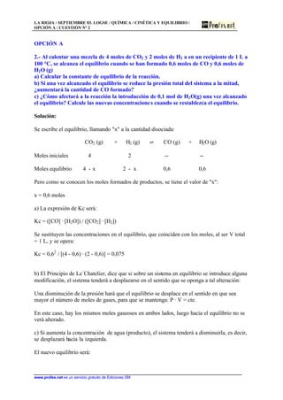 LA RIOJA / SEPTIEMBRE 03. LOGSE / QUÍMICA / CINÉTICA Y EQUILIBRIO /
OPCIÓN A / CUESTIÓN Nº 2
www.profes.net es un servicio gratuito de Ediciones SM
OPCIÓN A
2.- Al calentar una mezcla de 4 moles de CO2 y 2 moles de H2 a en un recipiente de 1 L a
100 °C, se alcanza el equilibrio cuando se han formado 0,6 moles de CO y 0,6 moles de
H2O (g)
a) Calcular la constante de equilibrio de la reacción.
b) Si una vez alcanzado el equilibrio se reduce la presión total del sistema a la mitad,
¿aumentará la cantidad de CO formado?
c) ¿Cómo afectará a la reacción la introducción de 0,1 mol de H2O(g) una vez alcanzado
el equilibrio? Calcule las nuevas concentraciones cuando se restablezca el equilibrio.
Solución:
Se escribe el equilibrio, llamando x a la cantidad disociada:
CO2 (g) + H2 (g) ‡ CO (g) + H2O (g)
Moles iniciales 4 2 -- --
Moles equilibrio 4 - x 2 - x 0,6 0,6
Pero como se conocen los moles formados de productos, se tiene el valor de x:
x = 0,6 moles
a) La expresión de Kc será:
Kc = ([CO] · [H2O]) / ([CO2] · [H2])
Se sustituyen las concentraciones en el equilibrio, que coinciden con los moles, al ser V total
= 1 L, y se opera:
Kc = 0,62
/ [(4 - 0,6) · (2 - 0,6)] = 0,075
b) El Principio de Le´Chatelier, dice que si sobre un sistema en equilibrio se introduce alguna
modificación, el sistema tenderá a desplazarse en el sentido que se oponga a tal alteración:
Una disminución de la presión hará que el equilibrio se desplace en el sentido en que sea
mayor el número de moles de gases, para que se mantenga: P · V = cte.
En este caso, hay los mismos moles gaseosos en ambos lados, luego hacia el equilibrio no se
verá alterado.
c) Si aumenta la concentración de agua (producto), el sistema tenderá a disminuirla, es decir,
se desplazará hacia la izquierda.
El nuevo equilibrio será:
 
