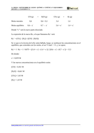LA RIOJA / SEPTIEMBRE 03. LOGSE / QUÍMICA / CINÉTICA Y EQUILIBRIO /
OPCIÓN A / CUESTIÓN Nº 2
www.profes.net es un servicio gratuito de Ediciones SM
CO (g) + H2O (g) CO2 (g) + H2 (g)
Moles iniciales 0,6 0,6 + 0,1 3,4 1,4
Moles equilibrio 0,6 - x´ 0,7 - x` 3,4 + x´ 1,4 + x´
Donde x´ será la nueva parte disociada:
La expresión de la nueva Kc, a la que llamamos Kc´ será:
Kc´ = (CO2] · [H2]) / ([CO] · [H2O])
Se ve que es la inversa de la Kc antes hallada, luego, se sustituyen las concentraciones en el
equilibrio, que coinciden con los moles, al ser V total = 1 L, y se opera:
Kc´= 1 / Kc = 1 / 0,075 = [(3,4 + x´) · (1,4 + x´)] / [(0,6 - x´) · (0,7 - x´)] = 13,3
De donde:
x´= 0,039 M
Y las nuevas concentraciones en el equilibrio serán:
[CO] = 0,561 M
[H2O] = 0,661 M
[CO2]= 3,43 M
[H2] = 1,43 M
 