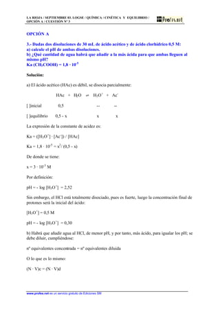 LA RIOJA / SEPTIEMBRE 03. LOGSE / QUÍMICA / CINÉTICA Y EQUILIBRIO /
OPCIÓN A / CUESTIÓN Nº 3
www.profes.net es un servicio gratuito de Ediciones SM
OPCIÓN A
3.- Dadas dos disoluciones de 30 mL de ácido acético y de ácido clorhídrico 0,5 M:
a) calcule el pH de ambas disoluciones.
b) ¿Qué cantidad de agua habrá que añadir a la más ácida para que ambas lleguen al
mismo pH?
Ka (CH3COOH) = 1,8 · 10-5
Solución:
a) El ácido acético (HAc) es débil, se disocia parcialmente:
HAc + H2O ‡ H3O+
+ Ac-
[ ]inicial 0,5 -- --
[ ]equilibrio 0,5 - x x x
La expresión de la constante de acidez es:
Ka = ([H3O+
] · [Ac-
]) / [HAc]
Ka = 1,8 · 10-5
= x2
/ (0,5 - x)
De donde se tiene:
x = 3 · 10-3
M
Por definición:
pH = - log [H3O+
] = 2,52
Sin embargo, el HCl está totalmente disociado, pues es fuerte, luego la concentración final de
protones será la inicial del ácido:
[H3O+
] = 0,5 M
pH = - log [H3O+
] = 0,30
b) Habrá que añadir agua al HCl, de menor pH, y por tanto, más ácido, para igualar los pH; se
debe diluir, cumpliéndose:
nº equivalentes concentrada = nº equivalentes diluida
O lo que es lo mismo:
(N · V)c = (N · V)d
 