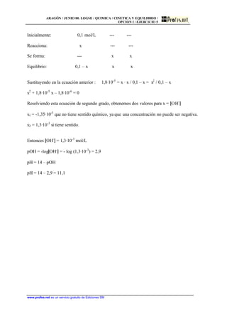 ARAGÓN / JUNIO 00. LOGSE / QUIMICA / CINETICA Y EQUILIBRIO /
OPCION I / EJERCICIO 5
www.profes.net es un servicio gratuito de Ediciones SM
Inicialmente: 0,1 mol/L --- ---
Reacciona: x --- ---
Se forma: --- x x
Equilibrio: 0,1 – x x x
Sustituyendo en la ecuación anterior : 1,8·10-5
= x · x / 0,1 – x = x2
/ 0,1 – x
x2
+ 1,8·10-5
x – 1,8·10-6
= 0
Resolviendo esta ecuación de segundo grado, obtenemos dos valores para x = [OH-
]
x1 = -1,35·10-3
que no tiene sentido químico, ya que una concentración no puede ser negativa.
x2 = 1,3·10-3
si tiene sentido.
Entonces [OH-
] = 1,3·10-3
mol/L
pOH = -log[OH-
] = - log (1,3·10-3
) = 2,9
pH = 14 – pOH
pH = 14 – 2,9 = 11,1
 