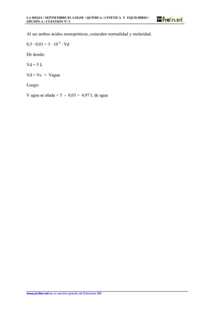 LA RIOJA / SEPTIEMBRE 03. LOGSE / QUÍMICA / CINÉTICA Y EQUILIBRIO /
OPCIÓN A / CUESTIÓN Nº 3
www.profes.net es un servicio gratuito de Ediciones SM
Al ser ambos ácidos monopróticos, coinciden normalidad y molaridad.
0,5 · 0,03 = 3 · 10-3
· Vd
De donde:
Vd = 5 L
Vd = Vc + Vagua
Luego:
V agua se añade = 5 - 0,03 = 4,97 L de agua
 
