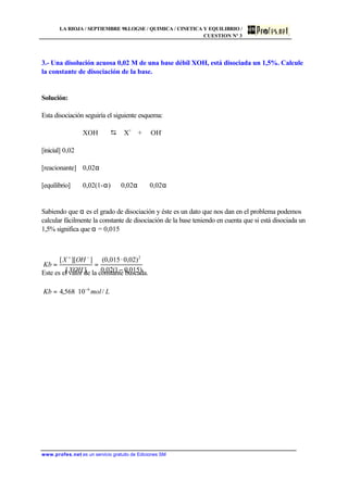 LA RIOJA / SEPTIEMBRE 98.LOGSE / QUIMICA / CINETICA Y EQUILIBRIO /
CUESTION Nº 3
www.profes.net es un servicio gratuito de Ediciones SM
3.- Una disolución acuosa 0,02 M de una base débil XOH, está disociada un 1,5%. Calcule
la constante de disociación de la base.
Solución:
Esta disociación seguiría el siguiente esquema:
XOH D X+
+ OH-
[inicial] 0,02
[reacionante] 0,02α
[equilibrio] 0,02(1-α) 0,02α 0,02α
Sabiendo que α es el grado de disociación y éste es un dato que nos dan en el problema podemos
calcular fácilmente la constante de disociación de la base teniendo en cuenta que si está disociada un
1,5% significa que α = 0,015
Este es el valor de la constante buscada.
LmolKb
XOH
OHX
Kb
/10568,4
)015,01(02,0
)02,0·015,0(
][
]][[
6
2
−
−+
⋅=
−
⋅
==
 