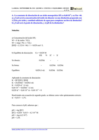 LA RIOJA / SEPTIEMBRE 98. COU / QUIMICA / CINETICA Y EQUILIBRIO / OPCION
A / Nº 4
www.profes.net es un servicio gratuito de Ediciones SM
4.- La constante de disociación de un ácido monoprótico HX es 0,68·10-5
y su Pm =46.
a) ¿Cuál será la concentración del ácido sin disociar en una disolución preparada con
1,3216 g de ácido y cantidad suficiente de agua para completar un litro de disolución?
b) ¿Cuál será el grado de disociación, y el pH de la disolución.?
Solución:
a) Concentración del ácido HX:
M = nº de moles / V(L)
M = ( m(g) / Pm ) / V(L)
[HX] = (1,3216 / 46) / 1 = 0,028 mol / L
b) Equilibrio de disociación: Co = 0,028 M
HX D H+
+ X-
Se disocia: 0,028α - -
Se forma: - 0,028α 0,028α
Equilibrio: 0,028 (1-α) 0,028α 0,028α
Aplicando la constante de disociación:
K = [H+
]·[X-
] / [HX]
K = (0,028α)2
/ 0,028(1-α)
K = 0,028 α2
/ (1-α)
0,68·10-5
= 0,028α2
/ (1-α)
0,028 α2
+ 0,68·10-5
α - 0,68·10-5
= 0
Resolviendo esta ecuación de segundo grado, se obtiene como valor químicamente correcto:
α = 0,015 = 1,5%
Para conocer el pH, sabemos que :
pH = -log [H+
]
[H+
] = 0,028 · 0,015 = 4,2·10-4
M
pH = -log (4,2·10-4
)
pH = 3,38.
 