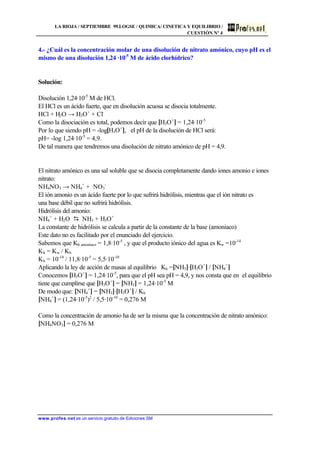 LA RIOJA / SEPTIEMBRE 99.LOGSE / QUIMICA/ CINETICA Y EQUILIBRIO /
CUESTIÓN Nº 4
www.profes.net es un servicio gratuito de Ediciones SM
4.- ¿Cuál es la concentración molar de una disolución de nitrato amónico, cuyo pH es el
mismo de una disolución 1,24 ·10-5
M de ácido clorhídrico?
Solución:
Disolución 1,24·10-5
M de HCl.
El HCl es un ácido fuerte, que en disolución acuosa se disocia totalmente.
HCl + H2O → H3O+
+ Cl-
Como la disociación es total, podemos decir que [H3O+
] = 1,24·10-5
Por lo que siendo pH = -log[H3O+
], el pH de la disolución de HCl será:
pH= -log 1,24·10-5
= 4,9.
De tal manera que tendremos una disolución de nitrato amónico de pH = 4,9.
El nitrato amónico es una sal soluble que se disocia completamente dando iones amonio e iones
nitrato:
NH4NO3 → NH4
+
+ NO3
-
El ión amonio es un ácido fuerte por lo que sufrirá hidrólisis, mientras que el ión nitrato es
una base débil que no sufrirá hidrólisis.
Hidrólisis del amonio:
NH4
+
+ H2O D NH3 + H3O+
La constante de hidrólisis se calcula a partir de la constante de la base (amoniaco)
Este dato no es facilitado por el enunciado del ejercicio.
Sabemos que Kb amoniaco = 1,8·10-5
, y que el producto iónico del agua es Kw =10-14
Kh = Kw / Kb
Kh = 10-14
/ 11,8·10-5
= 5,5·10-10
Aplicando la ley de acción de masas al equilibrio Kh =[NH3]·[H3O+
] / [NH4
+
]
Conocemos [H3O+
] = 1,24·10-5
, para que el pH sea pH = 4,9, y nos consta que en el equilibrio
tiene que cumplirse que [H3O+
] = [NH3] = 1,24·10-5
M
De modo que: [NH4
+
] = [NH3]·[H3O+
] / Kh
[NH4
+
] = (1,24·10-5
)2
/ 5,5·10-10
= 0,276 M
Como la concentración de amonio ha de ser la misma que la concentración de nitrato amónico:
[NH4NO3] = 0,276 M
 
