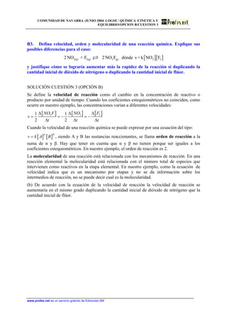 COMUNIDAD DE NAVARRA /JUNIO 2004. LOGSE / QUÍMICA /CINETICA Y
EQUILIBRIO/OPCION B/CUESTION 3
B3. Defina velocidad, orden y molecularidad de una reacción química. Explique sus
posibles diferencias para el caso:
[ ][ ]2(g) 2(g) 2 (g) 2 22 NO + F 2NO F dónde v=k NO F
y justifique cómo se lograría aumentar más la rapidez de la reacción si duplicando la
cantidad inicial de dióxido de nitrógeno o duplicando la cantidad inicial de flúor.
SOLUCIÓN CUESTIÓN 3 (OPCIÓN B)
Se define la velocidad de reacción como el cambio en la concentración de reactivo o
producto por unidad de tiempo. Cuando los coeficientes estequiométricos no coinciden, como
ocurre en nuestro ejemplo, las concentraciones varían a diferentes velocidades:
[ ] [ ] [ ]2 21 1
2 2
NO F NO F
v
t t
∆ ∆
= = − = −
∆ ∆
2
t
∆
∆
Cuando la velocidad de una reacción química se puede expresar por una ecuación del tipo:
[ ] [ ]v k A B
α β
= , siendo A y B las sustancias reaccionantes, se llama orden de reacción a la
suma de α y β. Hay que tener en cuenta que α y β no tienen porque ser iguales a los
coeficientes estequiométricos. En nuestro ejemplo, el orden de reacción es 2.
La molecularidad de una reacción está relacionada con los mecanismos de reacción. En una
reacción elemental la molecularidad está relacionada con el número total de especies que
intervienen como reactivos en la etapa elemental. En nuestro ejemplo, como la ecuación de
velocidad indica que es un mecanismo por etapas y no se da información sobre los
intermedios de reacción, no se puede decir cual es la molecularidad.
(b) De acuerdo con la ecuación de la velocidad de reacción la velocidad de reacción se
aumentaría en el mismo grado duplicando la cantidad inicial de dióxido de nitrógeno que la
cantidad inicial de flúor.
www.profes.net es un servicio gratuito de Ediciones SM
 