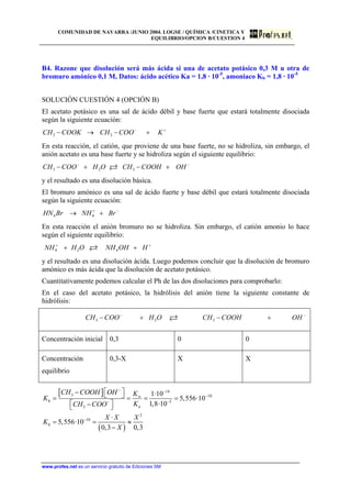 COMUNIDAD DE NAVARRA /JUNIO 2004. LOGSE / QUÍMICA /CINETICA Y
EQUILIBRIO/OPCION B/CUESTION 4
B4. Razone que disolución será más ácida si una de acetato potásico 0,3 M u otra de
bromuro amónico 0,1 M, Datos: ácido acético Ka = 1,8 · 10-5
, amoniaco Kb = 1,8 · 10-5
SOLUCIÓN CUESTIÓN 4 (OPCIÓN B)
El acetato potásico es una sal de ácido débil y base fuerte que estará totalmente disociada
según la siguiente ecuación:
3 3CH COOK CH COO K− +
− → − +
En esta reacción, el catión, que proviene de una base fuerte, no se hidroliza, sin embargo, el
anión acetato es una base fuerte y se hidroliza según el siguiente equilibrio:
3 2 3CH COO H O CH COOH OH− −
− + − +
y el resultado es una disolución básica.
El bromuro amónico es una sal de ácido fuerte y base débil que estará totalmente disociada
según la siguiente ecuación:
4 4HN Br NH Br+ −
→ +
En esta reacción el anión bromuro no se hidroliza. Sin embargo, el catión amonio lo hace
según el siguiente equilibrio:
4 2 4NH H O NH OH H+ +
+ +
y el resultado es una disolución ácida. Luego podemos concluir que la disolución de bromuro
amónico es más ácida que la disolución de acetato potásico.
Cuantitativamente podemos calcular el Ph de las dos disoluciones para comprobarlo:
En el caso del acetato potásico, la hidrólisis del anión tiene la siguiente constante de
hidrólisis:
3 2 3CH COO H O CH COOH OH− −
− + − +
Concentración inicial 0,3 0 0
Concentración
equilibrio
0,3-X X X
[ ]
( )
14
3 10
5
3
2
10
1·10
5,556·10
1,8·10
·
5,556·10
0,3 0,3
w
h
a
h
CH COOH OH K
K
KCH COO
X X X
K
X
− −
−
−−
−
⎡ ⎤− ⎣ ⎦= = = =
⎡ ⎤−⎣ ⎦
= = ≈
−
www.profes.net es un servicio gratuito de Ediciones SM
 