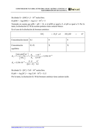 COMUNIDAD DE NAVARRA /JUNIO 2004. LOGSE / QUÍMICA /CINETICA Y
EQUILIBRIO/OPCION B/CUESTION 4
De dónde X = [OH-
]=1,3 · 10-5
moles/litro.
El pOH = - log [OH-
] = - log (1,3 · 10-5
) = 5
Teniendo en cuenta que pOh + pH = 14, si el pOH es igual a 5, el pH es igual a 9. Por lo
tanto, la disolución 0,3 M de acetato potásico tiene carácter básico.
En el caso de la disolución de bromuro amónico:
4 2 4NH H O NH OH H+ +
+ +
Concentración inicial 0,1 0 0
Concentración
equilibrio
0,1-X X X
[ ]
( )
14
4 10
5
4
2
10
1·10
5,556·10
1,8·10
·
5,556·10
0,1 0,1
w
h
a
h
NH OH H K
K
KNH
X X X
K
X
+ −
−
−+
−
⎡ ⎤⎣ ⎦= = = =
⎡ ⎤⎣ ⎦
= = ≈
−
De dónde X = [H+
] =7,45 · 10-6
moles/litro.
El pH = - log [H+
] = - log (7,45 · 10-6
) = 5,12
Por lo tanto, la disolución 0,1 M de bromuro amónico tiene carácter ácido.
www.profes.net es un servicio gratuito de Ediciones SM
 