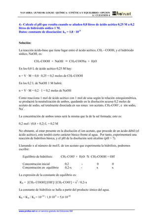 NAVARRA / JUNIO 00. LOGSE / QUÍMICA / CINÉTICA Y EQUILIBRIO / OPCION
A / CUESTIÓN 4
www.profes.net es un servicio gratuito de Ediciones SM
4.- Calcule el pH que resulta cuando se añaden 0,8 litros de ácido acético 0,25 M a 0,2
litros de hidróxido sódico 1 M.
Datos: constante de disociación: ka = 1,8 · 10-5
Solución:
La reacción ácido-base que tiene lugar entre el ácido acético, CH3 - COOH, y el hidróxido
sódico, NaOH, es:
CH3-COOH + NaOH  CH3-COONa + H2O
En los 0,8 L de ácido acético 0,25 M hay:
n = V · M = 0,8 · 0,25 = 0,2 moles de CH3-COOH
En los 0,2 L de NaOH 1 M habrá:
n = V · M = 0,2 · 1 = 0,2 moles de NaOH
Como reacciona 1 mol de ácido acético con 1 mol de sosa según la relación estequiométrica,
se producirá la neutralización de ambos, quedando en la disolución acuosa 0,2 moles de
acetato de sodio, sal totalmente disociada en sus iones: ion acetato, CH3-COO-
, e ión sodio,
Na+
.
La concentración de ambos iones será la misma que la de la sal formada; esto es:
0,2 mol / (0,8 + 0,2) L = 0,2 M
No obstante, al estar presente en la disolución el ion acetato, que procede de un ácido débil (el
ácido acético), este tendrá cierto carácter básico frente al agua. Por tanto, experimentará una
reacción de hidrólisis básica, y el pH de la disolución será alcalino (pH  7).
Llamando x al número de mol/L de ion acetato que experimenta la hidrólisis, podremos
escribir:
Equilibrio de hidrólisis: CH3-COO-
+ H2O D CH3-COOH + OH-
Concentración inicial 0,2 - 0 0
Concentración en equilibrio 0,2-x - x x
La expresión de la constante de equilibrio es:
Kh = [CH3- COOH] [OH-
]/ [CH3-COO-
] = x2
/ 0,2-x
La constante de hidrólisis se halla a partir del producto iónico del agua.
Kh = Kw / Ka = 10-14
/ 1,8·10-5
= 5,6·10-10
 