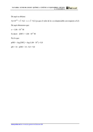 NAVARRA / JUNIO 00. LOGSE / QUÍMICA / CINÉTICA Y EQUILIBRIO / OPCION
A / CUESTIÓN 4
www.profes.net es un servicio gratuito de Ediciones SM
De aquí se obtiene:
5,6·10-10
= x2
/ 0,2 – x j x2
/ 0,2 (ya que el valor de la x es despreciable con respecto a 0,2)
De aquí obtenemos que:
x = 1,06 - 10-5
M
Es decir: [OH-
1 = 1,06 · 10-5
M
Por lo que:
pOH = -log [OH-
] = -log (1,06 · 105
) =5,0
pH = 14 – pOH = 14 - 5,0 = 9,0
 