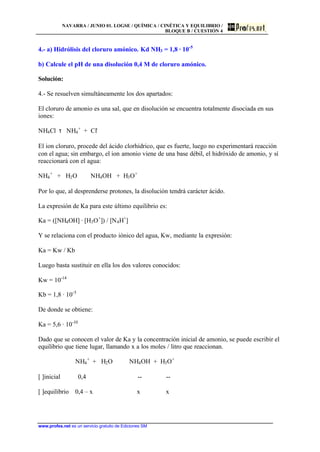 NAVARRA / JUNIO 01. LOGSE / QUÍMICA / CINÉTICA Y EQUILIBRIO /
BLOQUE B / CUESTIÓN 4
www.profes.net es un servicio gratuito de Ediciones SM
4.- a) Hidrólisis del cloruro amónico. Kd NH3 = 1,8 · 10-5
b) Calcule el pH de una disolución 0,4 M de cloruro amónico.
Solución:
4.- Se resuelven simultáneamente los dos apartados:
El cloruro de amonio es una sal, que en disolución se encuentra totalmente disociada en sus
iones:
NH4Cl τ NH4
+
+ Cl-
El ion cloruro, procede del ácido clorhídrico, que es fuerte, luego no experimentará reacción
con el agua; sin embargo, el ion amonio viene de una base débil, el hidróxido de amonio, y sí
reaccionará con el agua:
NH4
+
+ H2O NH4OH + H3O+
Por lo que, al desprenderse protones, la disolución tendrá carácter ácido.
La expresión de Ka para este último equilibrio es:
Ka = ([NH4OH] · [H3O+
]) / [N4H+
]
Y se relaciona con el producto iónico del agua, Kw, mediante la expresión:
Ka = Kw / Kb
Luego basta sustituir en ella los dos valores conocidos:
Kw = 10-14
Kb = 1,8 · 10-5
De donde se obtiene:
Ka = 5,6 · 10-10
Dado que se conocen el valor de Ka y la concentración inicial de amonio, se puede escribir el
equilibrio que tiene lugar, llamando x a los moles / litro que reaccionan.
NH4
+
+ H2O NH4OH + H3O+
[ ]inicial 0,4 -- --
[ ]equilibrio 0,4 – x x x
 