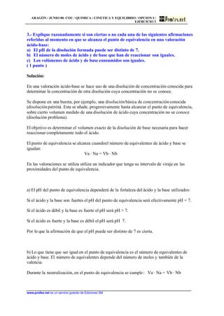 ARAGÓN / JUNIO 00. COU / QUIMICA / CINETICA Y EQUILIBRIO / OPCION I /
EJERCICIO 3
www.profes.net es un servicio gratuito de Ediciones SM
3.- Explique razonadamente si son ciertas o no cada una de las siguientes afirmaciones
referidas al momento en que se alcanza el punto de equivalencia en una valoración
ácido-base:
a) El pH de la disolución formada puede ser distinto de 7.
b) El número de moles de ácido y de base que han de reaccionar son iguales.
c) Los volúmenes de ácido y de base consumidos son iguales.
( 1 punto )
Solución:
En una valoración ácido-base se hace uso de una disolución de concentración conocida para
determinar la concentración de otra disolución cuya concentración no se conoce.
Se dispone en una bureta, por ejemplo, una disoluciónbásica de concentraciónconocida
(disoluciónpatrón). Esta se añade, progresivamente hasta alcanzar el punto de equivalencia,
sobre cierto volumen medido de una disolución de ácido cuya concentración no se conoce
(disolución problema).
El objetivo es determinar el volumen exacto de la disolución de base necesaria para hacer
reaccionar completamente todo el ácido.
El punto de equivalencia se alcanza cuandoel número de equivalentes de ácido y base se
igualan:
Va · Na = Vb · Nb
En las valoraciones se utiliza utiliza un indicador que tenga su intervalo de viraje en las
proximidades del punto de equivalencia.
a) El pH del punto de equivalencia dependerá de la fortaleza del ácido y la base utilizados:
Si el ácido y la base son fuertes el pH del punto de equivalencia será efectivamente pH = 7.
Si el ácido es débil y la base es fuerte el pH será pH > 7.
Si el ácido es fuerte y la base es débil el pH será pH 7.
Por lo que la afirmación de que el pH puede ser distinto de 7 es cierta.
b) Lo que tiene que ser igual en el punto de equivalencia es el número de equivalentes de
ácido y base. El número de equivalentes depende del número de moles y también de la
valencia.
Durante la neutralización, en el punto de equivalencia se cumple: Va · Na = Vb · Nb
 