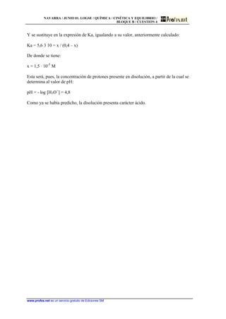 NAVARRA / JUNIO 01. LOGSE / QUÍMICA / CINÉTICA Y EQUILIBRIO /
BLOQUE B / CUESTIÓN 4
www.profes.net es un servicio gratuito de Ediciones SM
Y se sustituye en la expresión de Ka, igualando a su valor, anteriormente calculado:
Ka = 5,6 3 10 = x / (0,4 – x)
De donde se tiene:
x = 1,5 · 10-5
M
Esta será, pues, la concentración de protones presente en disolución, a partir de la cual se
determina al valor de pH:
pH = - log [H3O+
] = 4,8
Como ya se había predicho, la disolución presenta carácter ácido.
 