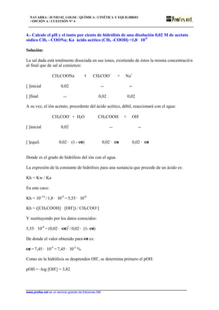 NAVARRA / JUNIO 02. LOGSE / QUÍMICA / CINÉTICA Y EQUILIBRIO
/ OPCIÓN A / CUESTIÓN Nº 4
www.profes.net es un servicio gratuito de Ediciones SM
4.- Calcule el pH y el tanto por ciento de hidrólisis de una disolución 0,02 M de acetato
sódico CH3 - COONa; Ka ácido acético (CH3 -COOH) =1,8· 10-5
Solución:
La sal dada está totalmente disociada en sus iones, existiendo de éstos la misma concentración
al final que de sal al comienzo:
CH3COONa τ CH3COO-
+ Na+
[ ]inicial 0,02 -- --
[ ]final -- 0,02 0,02
A su vez, el ión acetato, procedente del ácido acético, débil, reaccionará con el agua:
CH3COO-
+ H2O CH3COOH + OH-
[ ]inicial 0,02 -- --
[ ]equil. 0,02 · (1 - a) 0,02 · a 0,02 · a
Donde es el grado de hidrólisis del ión con el agua.
La expresión de la constante de hidrólisis para una sustancia que procede de un ácido es:
Kh = Kw / Ka
En este caso:
Kh = 10-14
/ 1,8 · 10-5
= 5,55 · 10-9
Kh = ([CH3COOH]· [OH-
]) / CH3COO-
]
Y sustituyendo por los datos conocidos:
5,55· 10-9
= (0,02 · a)2
/ 0,02 · (1- a)
De donde el valor obtenido para a es:
a = 7,45 · 10-5
= 7,45 · 10-3
%
Como en la hidrólisis se desprenden OH-
, se determina primero el pOH:
pOH = -log [OH-
] = 3,82
 