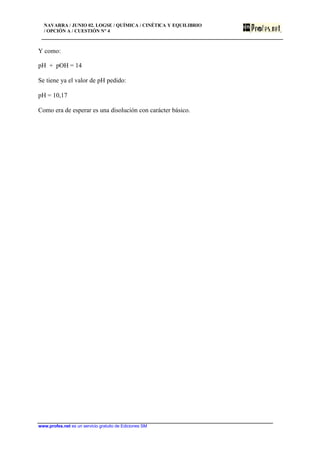 NAVARRA / JUNIO 02. LOGSE / QUÍMICA / CINÉTICA Y EQUILIBRIO
/ OPCIÓN A / CUESTIÓN Nº 4
www.profes.net es un servicio gratuito de Ediciones SM
Y como:
pH + pOH = 14
Se tiene ya el valor de pH pedido:
pH = 10,17
Como era de esperar es una disolución con carácter básico.
 