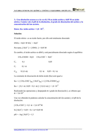 NAVARRA/ JUNIO 98. COU /QUÍMICA / CINÉTICA Y EQUILIBRIO / OPCIÓN 3/P 3
www.profes.net es un servicio gratuito de Ediciones SM
3.- Una disolución acuosa es a la vez 0,1 M en ácido acético y 0,05 M en ácido
nítrico. Cuánto vale el pH de la disolución, el grado de disociación del acético y la
concentración del ion acetato.
Datos: Ka ácido acético = 1,8 · 10
-5
.
Solución:
El ácido nítrico es un ácido fuerte, por ello está totalmente disociado:
HNO3 + H2O à NO3
-
+ H3O+
Por tanto, [ H3O+
] = [ HNO3 ] = 0,05 M
En cambio, el ácido acético es débil y está parcialmente disociado según el equilibrio:
CH3-COOH + H2O ⇔ CH3-COO
-
+ H3O+
Co 0,1 0,05
Cr 0,1· α
Ceq 0,1(1-α) 0,1· α 0,05 + 0,1· α
La constante de disociación de dicho ácido (Ka) será igual a:
Ka = ( [ CH3-COO
-
]eq· [ H3O+
]eq ) / ( [ CH3-COOH ]eq)
Ka = [ 0,1· α ( 0,05 + 0,1· α) ] / [ 0,1(1-α) ] = 1,8· 10-5
Realizando las operaciones y despejando α ( grado de disociación ), se obtiene que:
α = 3,6·10-3
Una vez obtenido α podemos calcular la concentración del ión acetato y el pH de la
disolución:
[ CH3-COO
-
] = 0,1· α = 3,6·10-4
M
Si [ H3O+
] = 0,05 + 0,1· α ≈ 0,05 M
pH = - log [ H3O+
] = 1,3
 