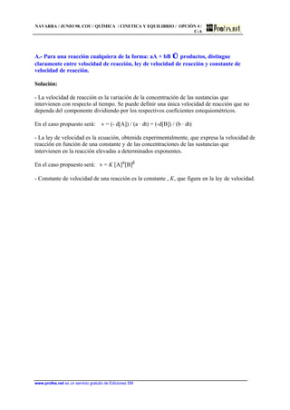 NAVARRA / JUNIO 98. COU / QUÍMICA / CINETICA Y EQUILIBRIO / OPCIÓN 4 /
C-A
www.profes.net es un servicio gratuito de Ediciones SM
A.- Para una reacción cualquiera de la forma: aA + bB ⇔ productos, distingue
claramente entre velocidad de reacción, ley de velocidad de reacción y constante de
velocidad de reacción.
Solución:
- La velocidad de reacción es la variación de la concentración de las sustancias que
intervienen con respecto al tiempo. Se puede definir una única velocidad de reacción que no
dependa del componente dividiendo por los respectivos coeficientes estequiométricos.
En el caso propuesto será: v = (- d[A]) / (a · dt) = (-d[B]) / (b · dt)
- La ley de velocidad es la ecuación, obtenida experimentalmente, que expresa la velocidad de
reacción en función de una constante y de las concentraciones de las sustancias que
intervienen en la reacción elevadas a determinados exponentes.
En el caso propuesto será: v = K [A]α
[B]β
- Constante de velocidad de una reacción es la constante , K, que figura en la ley de velocidad.
 