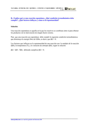 NAVARRA / JUNIO 98. COU / QUÍMICA / CINETICA Y EQUILIBRIO / OPCIÓN 4 /
C- B
www.profes.net es un servicio gratuito de Ediciones SM
B.- Explica qué es una reacción espontánea. ¿Qué condición termodinámica debe
cumplir?. ¿Qué factores influyen y cómo es la espontaneidad?
Solución:
Una reacción espontánea es aquella en la que los reactivos se combinan entre sí para obtener
los productos sin la intervención de ningún factor externo.
Para que una reacción sea espontánea debe cumplir la siguiente condición termodinámica:
que disminuya la energía libre de Gibbs, es decir, que ∆G  0.
Los factores que influyen en la espontaneidad de una reacción son: la entalpía de la reacción
(∆H), la temperatura (T), y la variación de entropía (∆S), según la relación:
∆G = ∆H - T∆S, debiendo cumplirse ∆G  0.
 