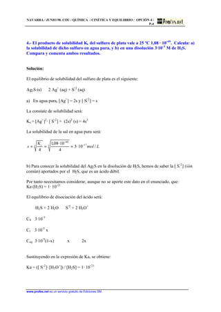 NAVARRA / JUNIO 98. COU / QUÍMICA / CINÉTICA Y EQUILIBRIO / OPCIÓN 4 /
P-4
www.profes.net es un servicio gratuito de Ediciones SM
4.- El producto de solubilidad Ks del sulfuro de plata vale a 25 ºC 1,08 · 10-49
. Calcula: a)
la solubilidad de dicho sulfuro en agua pura, y b) en una disolución 3·10-3
M de H2S.
Compara y comenta ambos resultados.
Solución:
El equilibrio de solubilidad del sulfuro de plata es el siguiente:
Ag2S (s) ⇔ 2 Ag+
(aq) + S
-2
(aq)
a) En agua pura, [Ag+
] = 2s y [ S
-2
] = s
La constate de solubilidad será:
Ks = [Ag+
]2
· [ S-2
] = (2s)2
(s) = 4s3
La solubilidad de la sal en agua pura será:
Lmol
K
s s
/10··3
4
10··08,1
4
173
49
3 −
−
===
b) Para conocer la solubilidad del Ag2S en la disolución de H2S, hemos de saber la [ S
-2
] (ión
común) aportados por el H2S, que es un ácido débil.
Por tanto necesitamos considerar, aunque no se aporte este dato en el enunciado, que:
Ka (H2S) = 1· 10-21
El equilibrio de disociación del ácido será:
H2S + 2 H2O ⇔ S
-2
+ 2 H3O+
C0 3·10
-3
Cr 3·10
-3
x
Ceq 3·10
-3
(1-x) x 2x
Sustituyendo en la expresión de Ka, se obtiene:
Ka = ([ S-2
]· [H3O+
]) / [H2S] = 1· 10
-21
 