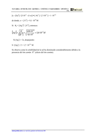 NAVARRA / JUNIO 98. COU / QUÍMICA / CINÉTICA Y EQUILIBRIO / OPCIÓN 4 /
P-4
www.profes.net es un servicio gratuito de Ediciones SM
[x · (2x)2
] / [3·10-3
· (1-x)] ≈ [ 4x3
] / [ 3·10-3
] = 1· 10
-21
de donde, x = [ S-2
] = 9,1· 10
-9
M
Si Ks = [Ag+
]2
· [ S
-2
], entonces:
[ ] [ ] M
S
K
Ag s 21
9
49
2
10··4,3
10··1,9
10··08,1 −
−
−
−
+
===
Si [Ag+
] = 2s, despejando:
S =[Ag+
] / 2 = 1,7· 10
-21
M
Se observa como la solubilidad de la sal ha disminuido considerablemente debido a la
presencia del ión común S2-
(efecto del ión común).
 