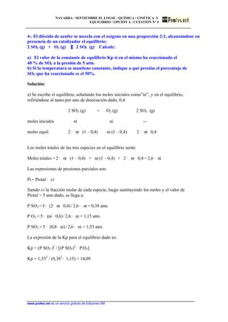 NAVARRA / SEPTIEMBRE 02. LOGSE / QUÍMICA / CINÉTICA Y
EQUILIBRIO / OPCIÓN A / CUESTIÓN Nº 4
www.profes.net es un servicio gratuito de Ediciones SM
4-. El dióxido de azufre se mezcla con el oxígeno en una proporción 2:1, alcanzándose en
presencia de un catalizador el equilibrio:
2 SO2 (g) + O2 (g) 2 SO3 (g) Calcule:
a) El valor de la constante de equilibrio Kp si en el mismo ha reaccionado el
40 % de SO2 a la presión de 5 atm.
b) Si la temperatura se mantiene constante, indique a qué presión el porcentaje de
SO2 que ha reaccionado es el 50%.
Solución:
a) Se escribe el equilibrio, señalando los moles iniciales como”ni”, y en el equilibrio,
refiriéndose al tanto por uno de disociación dado, 0,4.
2 SO2 (g) + O2 (g) 2 SO3 (g)
moles iniciales ni ni --
moles equil. 2 · ni· (1 – 0,4) ni (1 – 0,4) 2 · ni· 0,4
Los moles totales de las tres especies en el equilibrio serán:
Moles totales = 2 · ni· (1 – 0,4) + ni (1 – 0,4) + 2 · ni· 0,4 = 2,6 · ni
Las expresiones de presiones parciales son:
Pi = Ptotal · xi
Siendo xi la fracción molar de cada especie, luego sustituyendo los moles y el valor de
Ptotal = 5 atm dado, se llega a:
P SO2 =5· (2· ni· 0,4) / 2,6 · ni = 0,38 atm.
P O2 = 5 · (ni· 0,6) / 2,6 · ni = 1,15 atm.
P SO3 = 5 · (0,8· ni) / 2,6 · ni = 1,53 atm.
La expresión de la Kp para el equilibrio dado es:
Kp = (P SO3 )2
/ [(P SO2)2
· PO2]
Kp = 1,532
/ (0,382
· 1,15) = 14,09
 