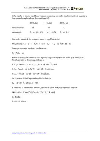 NAVARRA / SEPTIEMBRE 02. LOGSE / QUÍMICA / CINÉTICA Y
EQUILIBRIO / OPCIÓN A / CUESTIÓN Nº 4
www.profes.net es un servicio gratuito de Ediciones SM
b) Se escribe el mismo equilibrio, variando solamente los moles en el momento de alcanzarse
éste, pues ahora el grado de disociación es 0,5.
2 SO2 (g) + O2 (g) 2 SO3 (g)
moles iniciales ni ni --
moles equil. 2 · ni· (1 – 0,5) ni (1 – 0,5) 2 · ni· 0,5
Los moles totales de las tres especies en el equilibrio serán:
Moles totales = 2 · ni· (1 – 0,5) + ni (1 – 0,5) + 2 · ni· 0,5 = 2,5 · ni
Las expresiones de presiones parciales son:
Pi = Ptotal · xi
Siendo xi la fracción molar de cada especie, luego sustituyendo los moles y en función de
Ptotal ,que aún se desconoce, se llega a:
P SO2 = P total · (2· ni· 0,5) / 2,5 · ni = P total / 2,5 atm.
P O2 = P total · (ni· 0,5) / 2,5 · ni=0,2· P total atm.
P SO3 = P total · ni)/2,5· ni = 0,4 · P total atm.
La expresión de la Kp para el equilibrio dado es:
Kp = (P SO3 )2
/ [(P SO2)2
· PO2]
Y dado que la temperatura no varía, se toma el valor de Kp del apartado anterior:
14,09 = (0,4 · P total)2
/ [(P total / 2,5)2
· 0,2· P total]
De donde:
P total = 0,35 atm.
 