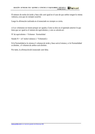ARAGÓN / JUNIO 00. COU / QUIMICA / CINETICA Y EQUILIBRIO / OPCION I /
EJERCICIO 3
www.profes.net es un servicio gratuito de Ediciones SM
El número de moles de ácido y base sólo será igual en el caso de que ambos tengan la misma
valencia, cosa que no siempre ocurrirá.
Luego la afirmación realizada en el enunciado no siempre es cierta.
c) Los volumenes no tienen porqué ser iguales, Como se dice en el apartado anterior lo que
tiene que ser igual es el número de equivalentes, y este se calcula así:
Nº de equivalentes = Volumen · Normalidad
Siendo N = (nº moles/valencia ) / Volumen(L)
Si la Normalidad es la misma el volumen de ácido y base será el mismo y si la Normaliddad
es distinta , el volumen de ambos será distinto .
Por tanto, la afirmacióndel enunciado será falsa.
 