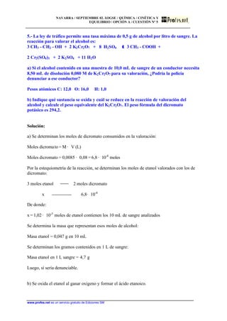 NAVARRA / SEPTIEMBRE 02. LOGSE / QUÍMICA / CINÉTICA Y
EQUILIBRIO / OPCIÓN A / CUESTIÓN Nº 5
www.profes.net es un servicio gratuito de Ediciones SM
5.- La ley de tráfico permite una tasa máxima de 0,5 g de alcohol por litro de sangre. La
reacción para valorar el alcohol es:
3 CH3 - CH2 - OH + 2 K2Cr2O7 + 8 H2SO4 ττ 3 CH3 - COOH +
2 Cr2(SO4)3 + 2 K2SO4 + 11 H2O
a) Si el alcohol contenido en una muestra de 10,0 mL de sangre de un conductor necesita
8,50 mL de disolución 0,080 M de K2Cr2O7 para su valoración, ¿Podría la policía
denunciar a ese conductor?
Pesos atómicos C: 12,0 O: 16,0 H: 1,0
b) Indique qué sustancia se oxida y cuál se reduce en la reacción de valoración del
alcohol y calcule el peso equivalente del K2Cr2O7. El peso fórmula del dicromato
potásico es 294,2.
Solución:
a) Se determinan los moles de dicromato consumidos en la valoración:
Moles dicromato = M · V (L)
Moles dicromato = 0,0085 · 0,08 = 6,8 · 10-4
moles
Por la estequiometría de la reacción, se determinan los moles de etanol valorados con los de
dicromato:
3 moles etanol 2 moles dicromato
x 6,8· 10-4
De donde:
x = 1,02 · 10-3
moles de etanol contienen los 10 mL de sangre analizados
Se determina la masa que representan esos moles de alcohol:
Masa etanol = 0,047 g en 10 mL
Se determinan los gramos contenidos en 1 L de sangre:
Masa etanol en 1 L sangre = 4,7 g
Luego, sí sería denunciable.
b) Se oxida el etanol al ganar oxígeno y formar el ácido etanoico.
 