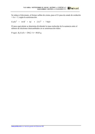 NAVARRA / SEPTIEMBRE 02. LOGSE / QUÍMICA / CINÉTICA Y
EQUILIBRIO / OPCIÓN A / CUESTIÓN Nº 5
www.profes.net es un servicio gratuito de Ediciones SM
Se reduce el dicromato, al formar sulfato de cromo, pues el Cr pasa de estado de oxidación
+ 6 a + 3, según la semirreacción:
Cr2O7
2-
+ 14 H+
+ 6e-
τ 2 Cr3+
+ 7 H2O
El peso equivalente se determina dividiendo la masa molecular de la sustancia entre el
número de electrones intercambiados en su semirreacción rédox:
P equiv. K2Cr2O7 = 294,2 / 6 = 49,03 g
 