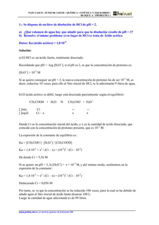 PAIS VASCO / JUNIO 00. LOGSE / QUÍMICA / CINÉTICA Y EQUILIBRIO /
BLOQUE A / PROBLEMA 1
www.profes.net es un servicio gratuito de Ediciones SM
1.- Se dispone de un litro de disolución de HCl de pH = 2.
a) ¿Qué volumen de agua hay que añadir para que la disolución resulte de pH = 3?
b) Resuelve el mismo problema si en lugar de HCl se trata de Äcido acético.
Datos: Ka (ácido acético) = 1,8·10-5
Solución:
a) El HCl es un ácido fuerte, totalmente disociado.
Recordando que pH = -log [H3O+
], si el pH es 2, es que la concentración de protones es:
[H3O+
] = 10-2
M
Si se quiere conseguir un pH = 3, la nueva concentración de protones ha de ser 10-3
M, es
decir, reducirse 10 veces, para ello al litro inicial de HCl, se le adicionarán 9 litros de agua.
b) El ácido acético es débil, luego está disociado parcialmente según el equilibrio:
CH3COOH + H2O D CH3COO-
+ H3O+
[ ]inic. Ci -- --
[ ]equil. Ci – x x x
Donde Ci es la concentración inicial del ácido, y x es la cantidad de ácido disociado, que
coincide con la concentración de protones presente, que es 10-2
M.
La expresión de la constante de equilibrio es:
Ka = [CH3COO-
] · [H3O+
] / [CH3COOH]
Ka = 1,8·10-5
= x2
/ (Ci – x) = (10-2
)2
/ (Ci – 10-2
)
De donde Ci = 5,56 M
Si se quiere un pH = 3, la [H3O+
] = x = 10-3
M, y del mismo modo, sustituimos en la
expresión de la constante:
Ka = 1,8·10-5
= x2
/ (Ci – x) = (10-3
)2
/ (Ci – 10-3
)
Deduciendo Ci = 0,056 M
Por tanto, se ve que la concentración se ha reducido 100 veces, para lo cual se ha debido de
añadir agua al litro inicial de ácido hasta alcanzar 100 L.
Luego la cantidad de agua adicionada es de 99 litros.
 