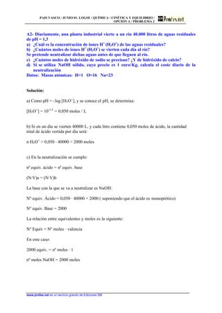 PAIS VASCO / JUNIO 01. LOGSE / QUÍMICA / CINÉTICA Y EQUILIBRIO /
OPCIÓN A / PROBLEMA 2
www.profes.net es un servicio gratuito de Ediciones SM
A2- Diariamente, una planta industrial vierte a un río 40.000 litros de aguas residuales
de pH = 1,3
a) ¿Cuál es la concentración de iones H+
(H3O+
) de las aguas residuales?
b) ¿Cuántos moles de iones H+
(H3O+
) se vierten cada día al río?
Se pretende neutralizar dichas aguas antes de que lleguen al río.
c) ¿Cuántos moles de hidróxido de sodio se precisan? ¿Y de hidróxido de calcio?
d) Si se utiliza NaOH sólido, cuyo precio es 1 euro/Kg, calcula el coste diario de la
neutralización
Datos: Masas atómicas: H=1 O=16 Na=23
Solución:
a) Como pH = -log [H3O+
], y se conoce el pH, se determina:
[H3O+
] = 10-1,3
= 0,050 moles / L
b) Si en un día se vierten 40000 L, y cada litro contiene 0,050 moles de ácido, la cantidad
total de ácido vertida por día será:
n H3O+
= 0,050 · 40000 = 2000 moles
c) En la neutralización se cumple:
nº equiv. ácido = nº equiv. base
(N·V)a = (N·V)b
La base con la que se va a neutralizar es NaOH:
Nº equiv. Ácido = 0,050 · 40000 = 2000 ( suponiendo que el ácido es monoprótico)
Nº equiv. Base = 2000
La relación entre equivalentes y moles es la siguiente:
Nº Equiv = Nº moles · valencia
En este caso:
2000 equiv. = nº moles · 1
nº moles NaOH = 2000 moles
 