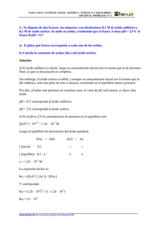PAÍS VASCO / JUNIO 02. LOGSE / QUÍMICA / CINÉTICA Y EQUILIBRIO /
OPCIÓN B / PROBLEMA Nº 2
www.profes.net es un servicio gratuito de Ediciones SM
2.- Se dispone de dos frascos, sin etiquetar, con disoluciones 0,1 M de ácido sulfúrico y
0,1 M de ácido acético. Se mide su acidez, resultando que el frasco A tiene pH = 2,9 Y el
frasco B pH = 0,7
a) Explica qué frasco corresponde a cada uno de los ácidos.
b) Calcula la constante de acidez (Ka ) del ácido acético.
Solución:
a) El ácido sulfúrico es fuerte, luego su concentración inicial será la misma que la de protones
final, ya que su disociación es completa.
Sin embargo, el ácido acético es débil, y aunque su concentración inicial sea la misma que la
del sulfúrico, sólo una parte de ésta se disocia, existiendo en el equilibrio menos protones.
Por ello, al haber más protones en el primer caso, el valor de pH será menor, es decir, más
ácido.
pH = 0,7, corresponde al ácido sulfúrico.
pH = 2,9, corresponde al ácido acético.
b) Si el pH es 2,9 la concentración de protones en el equilibrio será:
[H3O+
] = 10-2,9
= 1,26 · 10-3
M
Luego el equilibrio de disociación del ácido quedaría:
HAc + H2O H3O+
+ Ac-
[ ]inicial 0,1 -- --
[ ]equilibrio 0,1 - x x x
x = 1,26 · 10-3
M
La expresión de Ka es:
Ka = ([H3O+
]· [Ac-
]) / [HAc]
Y sustituyendo:
Ka = (1,26 · 10-3
)2
/ (1 - 1,26· 10-3
)
Ka = 1,6 · 10-5
 