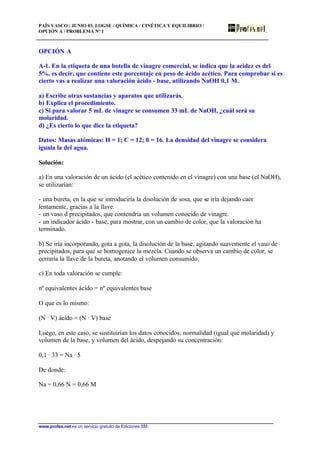 PAÍS VASCO / JUNIO 03. LOGSE / QUÍMICA / CINÉTICA Y EQUILIBRIO /
OPCIÓN A / PROBLEMA Nº 1
www.profes.net es un servicio gratuito de Ediciones SM
OPCIÓN A
A-1. En la etiqueta de una botella de vinagre comercial, se indica que la acidez es del
5%, es decir, que contiene este porcentaje en peso de ácido acético. Para comprobar si es
cierto vas a realizar una valoración ácido - base, utilizando NaOH 0,1 M.
a) Escribe otras sustancias y aparatos que utilizarás.
b) Explica el procedimiento.
c) Si para valorar 5 mL de vinagre se consumen 33 mL de NaOH, ¿cuál será su
molaridad.
d) ¿Es cierto lo que dice la etiqueta?
Datos: Masas atómicas: H = 1; C = 12; 0 = 16. La densidad del vinagre se considera
iguala la del agua.
Solución:
a) En una valoración de un ácido (el acético contenido en el vinagre) con una base (el NaOH),
se utilizarían:
- una bureta, en la que se introduciría la disolución de sosa, que se iría dejando caer
lentamente, gracias a la llave.
- un vaso d precipitados, que contendría un volumen conocido de vinagre.
- un indicador ácido - base, para mostrar, con un cambio de color, que la valoración ha
terminado.
b) Se iría incorporando, gota a gota, la disolución de la base, agitando suavemente el vaso de
precipitados, para que se homogenice la mezcla. Cuando se observa un cambio de color, se
cerraría la llave de la bureta, anotando el volumen consumido.
c) En toda valoración se cumple:
nº equivalentes ácido = nº equivalentes base
O que es lo mismo:
(N · V) ácido = (N · V) base
Luego, en este caso, se sustituirían los datos conocidos: normalidad (igual que molaridad) y
volumen de la base, y volumen del ácido, despejando su concentración:
0,1 · 33 = Na · 5
De donde:
Na = 0,66 N = 0,66 M
 