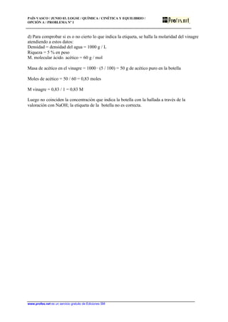 PAÍS VASCO / JUNIO 03. LOGSE / QUÍMICA / CINÉTICA Y EQUILIBRIO /
OPCIÓN A / PROBLEMA Nº 1
www.profes.net es un servicio gratuito de Ediciones SM
d) Para comprobar si es o no cierto lo que indica la etiqueta, se halla la molaridad del vinagre
atendiendo a estos datos:
Densidad = densidad del agua = 1000 g / L
Riqueza = 5 % en peso
M. molecular ácido. acético = 60 g / mol
Masa de acético en el vinagre = 1000 · (5 / 100) = 50 g de acético puro en la botella
Moles de acético = 50 / 60 = 0,83 moles
M vinagre = 0,83 / 1 = 0,83 M
Luego no coinciden la concentración que indica la botella con la hallada a través de la
valoración con NaOH; la etiqueta de la botella no es correcta.
 
