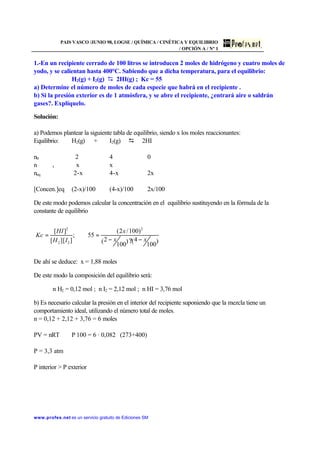 PAIS VASCO /JUNIO 98, LOGSE / QUÍMICA / CINÉTICA Y EQUILIBRIO
/ OPCIÓN A / Nº 1
www.profes.net es un servicio gratuito de Ediciones SM
1.-En un recipiente cerrado de 100 litros se introducen 2 moles de hidrógeno y cuatro moles de
yodo, y se calientan hasta 400°C. Sabiendo que a dicha temperatura, para el equilibrio:
H2(g) + I2(g) D 2HI(g) ; Kc = 55
a) Determine el número de moles de cada especie que habrá en el recipiente .
b) Si la presión exterior es de 1 atmósfera, y se abre el recipiente, ¿entrará aire o saldrán
gases?. Explíquelo.
Solución:
a) Podemos plantear la siguiente tabla de equilibrio, siendo x los moles reaccionantes:
Equilibrio: H2(g) + I2(g) D 2HI
n0 2 4 0
n r x x
neq 2-x 4-x 2x
[Concen.]eq (2-x)/100 (4-x)/100 2x/100
De este modo podemos calcular la concentración en el equilibrio sustituyendo en la fórmula de la
constante de equilibrio
De ahí se deduce: x = 1,88 moles
De este modo la composición del equilibrio será:
n H2 = 0,12 mol ; n I2 = 2,12 mol ; n HI = 3,76 mol
b) Es necesario calcular la presión en el interior del recipiente suponiendo que la mezcla tiene un
comportamiento ideal, utilizando el número total de moles.
n = 0,12 + 2,12 + 3,76 = 6 moles
PV = nRT P⋅100 = 6 · 0,082 ⋅ (273+400)
P = 3,3 atm
P interior  P exterior
)
100
4()
100
2(
)100/2(
55;
]][[
][ 2
22
2
xx
x
IH
HI
Kc
−?−
==
 
