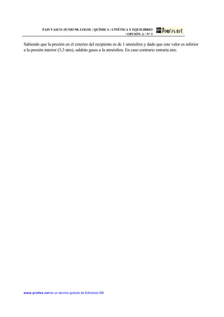 PAIS VASCO /JUNIO 98, LOGSE / QUÍMICA / CINÉTICA Y EQUILIBRIO
/ OPCIÓN A / Nº 1
www.profes.net es un servicio gratuito de Ediciones SM
Sabiendo que la presión en el exterior del recipiente es de 1 atmósfera y dado que este valor es inferior
a la presión interior (3,3 atm), saldrán gases a la atmósfera. En caso contrario entraría aire.
 