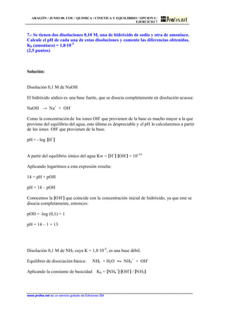 ARAGÓN / JUNIO 00. COU / QUIMICA / CINETICA Y EQUILIBRIO / OPCION I /
EJERCICIO 7
www.profes.net es un servicio gratuito de Ediciones SM
7.- Se tienen dos disoluciones 0,10 M, una de hidróxido de sodio y otra de amoniaco.
Calcule el pH de cada una de estas disoluciones y comente las diferencias obtenidas.
Kb (amoniaco) = 1,8·10-5
(2,5 puntos)
Solución:
Disolución 0,1 M de NaOH
El hidróxido sódico es una base fuerte, que se disocia completamente en disolución acuosa:
NaOH → Na+
+ OH-
Como la concentraciónde los iones OH-
que provienen de la base es mucho mayor a la que
proviene del equilibrio del agua, esta última es despreciable y el pH lo calcularemos a partir
de los iones OH-
que provienen de la base.
pH = - log [H+
]
A partir del equilibrio iónico del agua Kw = [H+
]·[OH-
] = 10-14
Aplicando logaritmos a esta expresión resulta:
14 = pH + pOH
pH = 14 – pOH
Conocemos la [OH-
] que coincide con la concentración inicial de hidróxido, ya que este se
disocia completamente, entonces:
pOH = -log (0,1) = 1
pH = 14 – 1 = 13
Disolución 0,1 M de NH3 cuya K = 1,8·10-5
, es una base débil.
Equilibrio de disociación básica: NH3 + H2O • NH4
+
+ OH-
Aplicando la constante de basicidad Kb = [NH4
+
]·[OH-
] / [NH3]
 