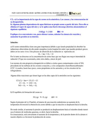 PAÍS VASCO /JUNIO 98, LOGSE / QUÍMICA ESTRUCTURA MATERIA /OPCIÓN A
CUESTIÓN Nª 2
C2.- a) La importancia de la capa de ozono en la atmósfera. Las causas y las consecuencias de
su desaparición.
b) Algunas plantas depuradoras de agua fabrican su propio ozono a partir del aire. Para ello se
elimina el vapor de agua del aire y se le aplica una fuerte descarga eléctrica alcanzándose el
siguiente equilibrio:
3 O2(g) D 2 O3 ∆H  0
Explique si es conveniente o no, para obtener ozono, calentar la cámara de reacción y
aumentar la presión en su interior.
Solución:
a) El ozono estratosférico tiene una gran importancia debido a que tienela propiedad de absorber las
radiaciones ultravioletas de alto poder energético (corta longitud de onda ) que pueden producir graves
daños en los seres vivos. Este proceso de absorción de la radiación se representa así:
O3 + hm  O2 + O
Por lo tanto un descenso en la concentración de ozono hace que nos llegue una mayor intensidad de
radiación UVque nos ocasionaría, entre otros daños, cáncer de piel.
Las razones de esta progresiva desaparición se deben a ciertos gases contaminantes como el NO,
procedente de las turbinas de los aviones a reacción, y a los compuestos cluorofluorocarbonados
(CFC´s) usados, hasta hace poco, como propelentes en los aerosoles y en los circuitos de los
refrigeradores.
Algunsa delas reacciones que tienen lugar en las altas capas de la atmósfera son las siguientes:
CF2Cl2 + hm CF2Cl + Cl
Cl + O3  ClO + O2
NO + O3  NO2 + O2
b) El equilibrio de formación del ozono es:
3O2 (g) D O3 (g) ∆H  0
Según el principio de Le Chatelier, al tratarse de una reacción endotérmica un aumento de la
temperatura favorecerá la obtención de ozono debido a que la reacción se desplazará hacia la derecha.
De modo similar, al aumentar la presión se producirá un desplazamiento hacia el miembro donde menor
sea el número de moléculas gaseosas, es decir, hacia la derecha.
En consecuencia, será conveniente el aumento de la temperatura y de la presión dentro de la cámara si
nuestro objetivo es favorecer la producción de ozono.
 