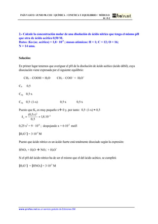 PAÍS VASCO / JUNIO 98. COU / QUÍMICA / CINETICA Y EQUILIBRIO / MÓDULO
B / P-2
www.profes.net es un servicio gratuito de Ediciones SM
2.- Calcule la concentración molar de una disolución de ácido nítrico que tenga el mismo pH
que otra de ácido acético 0,50 M.
Datos :Ka (ac. acético) = 1,8 · 10-5
; masas atómicas: H = 1; C = 12; O = 16;
N = 14 uma.
Solución:
En primer lugar tenemos que averiguar el pH de la disolución de ácido acético (ácido débil), cuya
disociación viene expresada por el siguiente equilibrio:
CH3 – COOH + H2O ⇔ CH3 – COO -
+ H3O+
C0 0,5
Ceq 0,5·x
Ceq 0,5· (1-x) 0,5·x 0,5·x
Puesto que Ka es muy pequeño xà 0 y, por tanto: 0,5· (1-x) ≈ 0,5
0,25·x2
= 9 · 10-6
; despejando x = 6·10-2
mol/l
[H3O+
] = 3·10-3
M
Puesto que ácido nítrico es un ácido fuerte está totalmente disociado según la expresión:
HNO3 + H2O à NO3
-
+ H3O+
Si el pH del ácido nítrico ha de ser el mismo que el del ácido acético, se cumplirá:
[H3O+
] = [HNO3] = 3·10-3
M
5
2
10.8,1
5,0
)5,0( −
==
x
ka
 