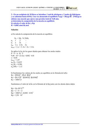 PAÍS VASCO / JUNIO 99. LOGSE / QUÍMICA / CINETICA Y EQUILIBRIO /
BLOQUE A / Nº 2
www.profes.net es un servicio gratuito de Ediciones SM
2 - En un recipiente de 10 litros se introduce 1 mol de nitrógeno y 2 moles de hidrógeno
y se calientan hasta 618 K. Una vez alcanzado el equilibrio N2(g) + 3H2(g) ⇔ 2NH3(g) se
obtiene una mezcla que ejerce una presión total de 9,48 atm.
a) determina la composición de la mezcla en equilibrio
b) calcula el valor de Kc y Kp
R = 0,082 atm.l/K.mol
Solución:
a) Se calcula la composición de la mezcla en equilibrio.
N2 + 3H2 D 2NH3
no 1 2 -
nr x 3x -
neq 1-x 2-3x 2x
ntotal = 1-x + 2 -3x + 2x = 3-2x
Se aplica la ley de los gases ideales para obtener los moles totales
P · V = n · R · T
9,48 · 10 = (3-2x) · 0,082 · 618
x = 0,56
ntotal = 1,87
neq N2 = 0,435
neq H2 = 0,306
neq NH3 = 1,12
b) Sustituimos los valores de los moles en equilibrio en la fòrmula de la Kc
Kc = [NH3]2
/ [N2] · [H2]3
Kc = [0,112]2
/ [0,0435] · [0,0306]3
Kc = 10047,4
Sustituimos el valor de la Kc en la fórmula de la Kp junto con los demás datos dados
Kp = Kc (R·T) ∆n
∆n = 2 - 4 = -2
Kp = 10047,4 · (0,082 · 618)2
Kp = 2,58 · 107
 