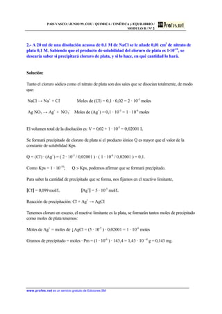 PAIS VASCO / JUNIO 99. COU / QUIMICA / CINÉTICA y EQUILIBRIO /
MODULO B / Nº 2
www.profes.net es un servicio gratuito de Ediciones SM
2.- A 20 ml de una disolución acuosa de 0.1 M de NaCl se le añade 0,01 cm3
de nitrato de
plata 0,1 M. Sabiendo que el producto de solubilidad del cloruro de plata es 1·10-10
, se
desearía saber si precipitará cloruro de plata, y si lo hace, en qué cantidad lo hará.
Solución:
Tanto el cloruro sódico como el nitrato de plata son dos sales que se disocian totalmente, de modo
que:
NaCl → Na+
+ Cl-
Moles de (Cl-
) = 0,1 · 0,02 = 2 · 10-3
moles
Ag NO3 → Ag+
+ NO3
-
Moles de (Ag+
) = 0,1 · 10-5
= 1 · 10-6
moles
El volumen total de la disolución es: V = 0,02 + 1 · 10-5
= 0,02001 L
Se formará precipitado de cloruro de plata si el producto iónico Q es mayor que el valor de la
constante de solubilidad Kps.
Q = (Cl-
) · (Ag+
) = ( 2 · 10-3
/ 0,02001 ) · ( 1 · 10-6
/ 0,02001 ) = 0,1.
Como Kps = 1 · 10-10
; Q  Kps, podemos afirmar que se formará precipitado.
Para saber la cantidad de precipitado que se forma, nos fijamos en el reactivo limitante,
[Cl-
] = 0,099 mol/L [Ag+
] = 5 · 10-5
mol/L
Reacción de precipitación: Cl-
+ Ag+
→ AgCl
Tenemos cloruro en exceso, el reactivo limitante es la plata, se formarán tantos moles de precipitado
como moles de plata tenemos:
Moles de Ag+
= moles de ↓AgCl = (5 · 10-5
) · 0,02001 = 1 · 10-6
moles
Gramos de precipitado = moles · Pm = (1 · 10-6
) · 143,4 = 1,43 · 10 –4
g = 0,143 mg.
 