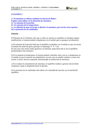 PAÍS VASCO / JULIO 03. LOGSE / QUÍMICA / CINÉTICA Y EQUILIBRIO /
CUESTIÓN Nº 3
www.profes.net es un servicio gratuito de Ediciones SM
CUESTIÓN 3
3.- El amoniaco se obtiene mediante la síntesis de Haber:
Explica como influye en la obtención de amoniaco:
a) Un aumento de la presión.
b) Un aumento de la temperatura.
c) La adicción de agua en la que se disuelve el amoniaco, pero no las otras especies.
d) La presencia de un catalizador.
Solución:
El Principio de Le´Chatelier, dice que si sobre un sistema en equilibrio se introduce alguna
modificación, el sistema tenderá a desplazarse en el sentido que se oponga a tal alteración:
a) Un aumento de la presión hará que el equilibrio se desplace en el sentido en que sea menor
el número de moles de gases, para que se mantenga: P · V = cte.
En este caso, hay menos moles gaseosos a la derecha, luego hacia allí se irá el equilibrio;
produciéndose más amoníaco.
b) Si se aumenta la temperatura, el sistema tenderá a absorber calor, esto es, a desplazarse en
el sentido en que la reacción sea endotérmica; en este caso en sentido contrario a como está
escrita, es decir, hacia la izquierda; disminuyendo la producción de amoníaco.
c) Si se reduce la concentración de amoníaco, el equilibrio tenderá a generar más de dicho
compuesto, luego se desplazará hacia la derecha.
d) La presencia de un catalizador sólo afecta a la velocidad de reacción, no al sentido del
equilibrio.
 
