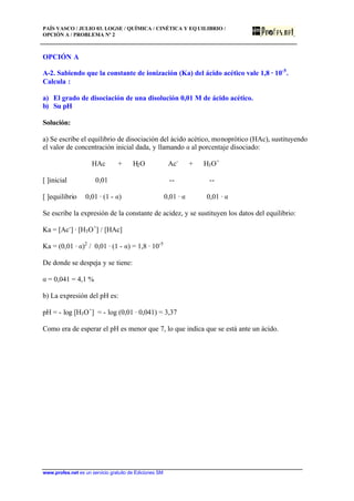 PAÍS VASCO / JULIO 03. LOGSE / QUÍMICA / CINÉTICA Y EQ UILIBRIO /
OPCIÓN A / PROBLEMA Nº 2
www.profes.net es un servicio gratuito de Ediciones SM
OPCIÓN A
A-2. Sabiendo que la constante de ionización (Ka) del ácido acético vale 1,8 · 10-5
.
Calcula :
a) El grado de disociación de una disolución 0,01 M de ácido acético.
b) Su pH
Solución:
a) Se escribe el equilibrio de disociación del ácido acético, monoprótico (HAc), sustituyendo
el valor de concentración inicial dada, y llamando a al porcentaje disociado:
HAc + H2O Ac-
+ H3O+
[ ]inicial 0,01 -- --
[ ]equilibrio 0,01 · (1 - a) 0,01 · a 0,01 · a
Se escribe la expresión de la constante de acidez, y se sustituyen los datos del equilibrio:
Ka = [Ac-
] · [H3O+
] / [HAc]
Ka = (0,01 · a)2
/ 0,01 · (1 - a) = 1,8 · 10-5
De donde se despeja y se tiene:
a = 0,041 = 4,1 %
b) La expresión del pH es:
pH = - log [H3O+
] = - log (0,01 · 0,041) = 3,37
Como era de esperar el pH es menor que 7, lo que indica que se está ante un ácido.
 