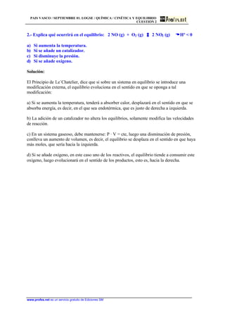 PAIS VASCO / SEPTIEMBRE 01. LOGSE / QUÍMICA / CINÉTICA Y EQUILIBRIO
CUESTIÓN 2
www.profes.net es un servicio gratuito de Ediciones SM
2.- Explica qué ocurrirá en el equilibrio: 2 NO (g) + O2 (g) 2 NO2 (g) DDHº  0
a) Si aumenta la temperatura.
b) Si se añade un catalizador.
c) Si disminuye la presión.
d) Si se añade oxígeno.
Solución:
El Principio de Le´Chatelier, dice que si sobre un sistema en equilibrio se introduce una
modificación externa, el equilibrio evoluciona en el sentido en que se oponga a tal
modificación:
a) Si se aumenta la temperatura, tenderá a absorber calor, desplazará en el sentido en que se
absorba energía, es decir, en el que sea endotérmica, que es justo de derecha a izquierda.
b) La adición de un catalizador no altera los equilibrios, solamente modifica las velocidades
de reacción.
c) En un sistema gaseoso, debe mantenerse: P · V = cte, luego una disminución de presión,
conlleva un aumento de volumen, es decir, el equilibrio se desplaza en el sentido en que haya
más moles, que sería hacia la izquierda.
d) Si se añade oxígeno, en este caso uno de los reactivos, el equilibrio tiende a consumir este
oxígeno, luego evolucionará en el sentido de los productos, esto es, hacia la derecha.
 