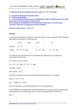 PAIS VASCO / SEPTIEMBRE 01. LOGSE / QUÍMICA / CINÉTICA Y EQUILIBRIO
OPCIÓN A / PROBLEMA 2
www.profes.net es un servicio gratuito de Ediciones SM
2.- Disponemos de una disolución de ácido acético 5,5 · 10-2
M. Calcula:
a) El grado de disociación del ácido acético.
b) El pH de la disolución.
c) La molaridad que debería tener una disolución de ácido clorhídrico, para que su pH
fuera igual al de la disolución de ácido acético.
d) El volumen de dicsolución 0,1 M de hidróxido de sodio que se necesitará para
neutralizar 200 ml de la disolución de ácido clorhídrico.
Dato: Ka (ácido acético) = 1,86 · 10-5
Solución:
a) Se escribe el equilibrio de disociación del ácido acético, al que se denomina HAc, llamando
a al grado de disociación en tanto por uno:
HAc + H2O H3O+
+ Ac-
[ ]inicial 5,5 · 10-2
-- --
[ ]equil. 5,5 · 10-2
·(1 - a) 5,5 · 10-2
· a 5,5 · 10-2
· a
Se sustituyen las concentraciones en el equilibrio en la expresión de la constante de
disociación del ácido, Ka:
Ka = ([H3O+
]·[ Ac-
]) / [HAc]
Ka = (5,5 · 10-2
· a)2
/ 5,5 · 10-2
· (1 - a)
De donde se tiene:
a = 0,0184 = 1,84 %
b) El pH se determina con la concentración de protones presente en el equilibrio:
[H3O+
] = 1,01 · 10-3
M
pH = - log [H3O+
] = 2,99 = 3
Como era de esperar, es una disolución ácida, con un pH menor que 7.
c) El clorhídrico es un ácido fuerte, totalmente disociado en sus iones, luego la concentración
de ácido inicial, será la misma que la de sus iones tras la disociación; de modo que:
pH = 3
 