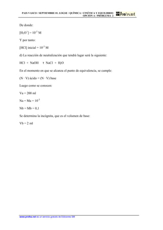 PAIS VASCO / SEPTIEMBRE 01. LOGSE / QUÍMICA / CINÉTICA Y EQUILIBRIO
OPCIÓN A / PROBLEMA 2
www.profes.net es un servicio gratuito de Ediciones SM
De donde:
[H3O+
] = 10-3
M
Y por tanto:
[HCl] inicial = 10-3
M
d) La reacción de neutralización que tendrá lugar será la siguiente:
HCl + NaOH τ NaCl + H2O
En el momento en que se alcanza el punto de equivalencia, se cumple:
(N · V) ácido = (N · V) base
Luego como se conocen:
Va = 200 ml
Na = Ma = 10-3
Nb = Mb = 0,1
Se determina la incógnita, que es el volumen de base:
Vb = 2 ml
 