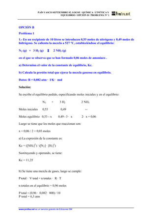 PAÍS VASCO SEPTIEMBRE 02. LOGSE / QUÍMICA / CINÉTICA Y
EQUILIBRIO / OPCIÓN B / PROBLEMA Nº 1
www.profes.net es un servicio gratuito de Ediciones SM
OPCIÓN B
Problema 1
1.- En un recipiente de 10 litros se introducen 0,53 moles de nitrógeno y 0,49 moles de
hidrógeno. Se calienta la mezcla a 527 °C, estableciéndose el equilibrio:
N2 (g) + 3 H2 (g) 2 NH3 (g)
en el que se observa que se han formado 0,06 moles de amoniaco .
a) Determina el valor de la constante de equilibrio, Kc.
b) Calcula la presión total que ejerce la mezcla gaseosa en equilibrio.
Datos: R = 0,082 atm · l/K· mol
Solución:
Se escribe el equilibrio pedido, especificando moles iniciales y en el equilibrio:
N2 + 3 H2 2 NH3
Moles iniciales 0,53 0,49 --
Moles equilibrio 0,53 - x 0,49 - 3· x 2· x = 0,06
Luego se tiene que los moles que reaccionan son:
x = 0,06 / 2 = 0,03 moles
a) La expresión de la constante es:
Kc = ([NH3]2
) / ([N2]· [H2]3
)
Sustituyendo y operando, se tiene:
Kc = 11,25
b) Se tiene una mezcla de gases, luego se cumple:
Ptotal· V total = n totales · R· T
n totales en el equilibrio = 0,96 moles
P total = (0,96 · 0,082· 800) / 10
P total = 6,3 atm
 